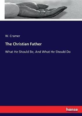 The Christian Father: What He Should Be, And What He Should Do - W Cramer - cover