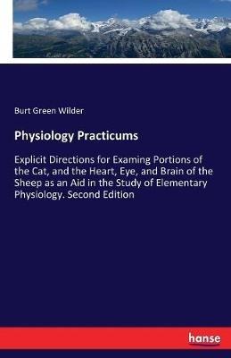 Physiology Practicums: Explicit Directions for Examing Portions of the Cat, and the Heart, Eye, and Brain of the Sheep as an Aid in the Study of Elementary Physiology. Second Edition - Burt Green Wilder - cover