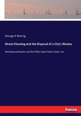 Street-Cleaning and the Disposal of a City's Wastes: Methods and Results and the Effect Upon Public Health, etc. - George E Waring - cover