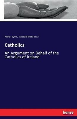 Catholics: An Argument on Behalf of the Catholics of Ireland - Patrick Byrne,Theobald Wolfe Tone - cover
