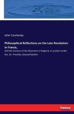 Philosophical Reflections on the Late Revolution in France,: And the Conduct of the Dissenters in England, in a Letter to the Rev. Dr. Priestley. Second Edotion - John Courtenay - cover