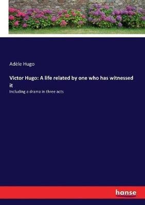 Victor Hugo: A life related by one who has witnessed it: Including a drama in three acts - Adèle Hugo - cover