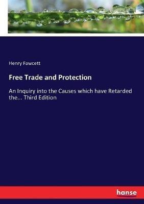 Free Trade and Protection: An Inquiry into the Causes which have Retarded the... Third Edition - Henry Fawcett - cover