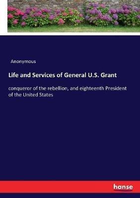 Life and Services of General U.S. Grant: conqueror of the rebellion, and eighteenth President of the United States - Anonymous - cover
