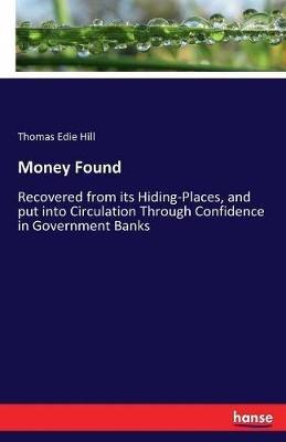 Money Found: Recovered from its Hiding-Places, and put into Circulation Through Confidence in Government Banks - T E Hill - cover