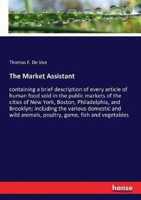 The Market Assistant: containing a brief description of every article of human food sold in the public markets of the cities of New York, Boston, Philadelphia, and Brooklyn; including the various domestic and wild animals, poultry, game, fish and vegetable - Thomas F de Voe - cover