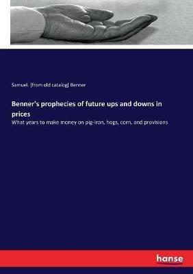 Benner's prophecies of future ups and downs in prices: What years to make money on pig-iron, hogs, corn, and provisions - Samuel Benner - cover