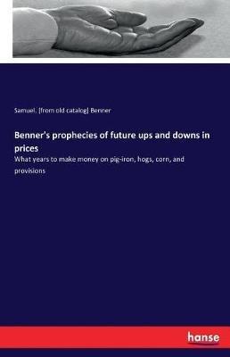 Benner's prophecies of future ups and downs in prices: What years to make money on pig-iron, hogs, corn, and provisions - Samuel Benner - cover