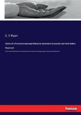 Claims of a Protestant Episcopal Bishop to Apostolical Succession and Valid Orders Disproved: With Various Misstatements of Catholic Faith and Numerous Charges against the Church and Holy SEE - S V Ryan - cover