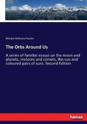 The Orbs Around Us: A series of familiar essays on the moon and planets, meteors and comets, the sun and coloured pairs of suns. Second Edition - Richard Anthony Proctor - cover