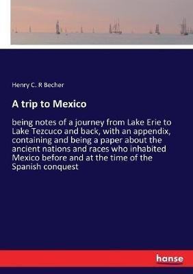 A trip to Mexico: being notes of a journey from Lake Erie to Lake Tezcuco and back, with an appendix, containing and being a paper about the ancient nations and races who inhabited Mexico before and at the time of the Spanish conquest - Henry C R Becher - cover