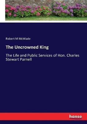 The Uncrowned King: The Life and Public Services of Hon. Charles Stewart Parnell - Robert M McWade - cover