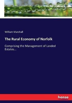 The Rural Economy of Norfolk: Comprising the Management of Landed Estates... - William Marshall - cover