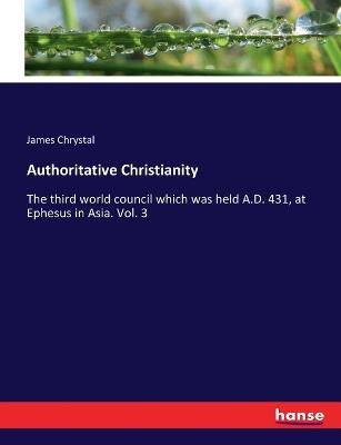 Authoritative Christianity: The third world council which was held A.D. 431, at Ephesus in Asia. Vol. 3 - James Chrystal - cover