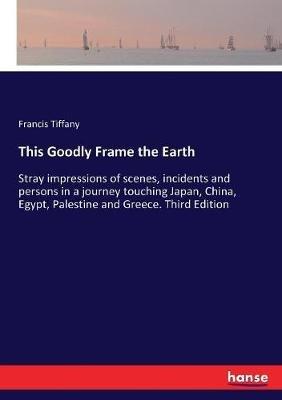 This Goodly Frame the Earth: Stray impressions of scenes, incidents and persons in a journey touching Japan, China, Egypt, Palestine and Greece. Third Edition - Francis Tiffany - cover