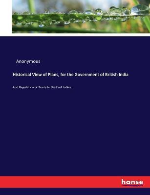 Historical View of Plans, for the Government of British India: And Regulation of Trade to the East Indies... - Anonymous - cover