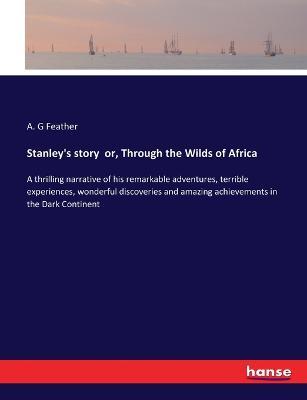 Stanley's story or, Through the Wilds of Africa: A thrilling narrative of his remarkable adventures, terrible experiences, wonderful discoveries and amazing achievements in the Dark Continent - A G Feather - cover