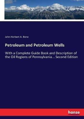 Petroleum and Petroleum Wells: With a Complete Guide Book and Description of the Oil Regions of Pennsylvania... Second Edition - John Herbert a Bone - cover