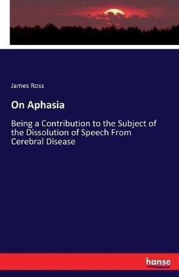 On Aphasia: Being a Contribution to the Subject of the Dissolution of Speech From Cerebral Disease - James Ross - cover