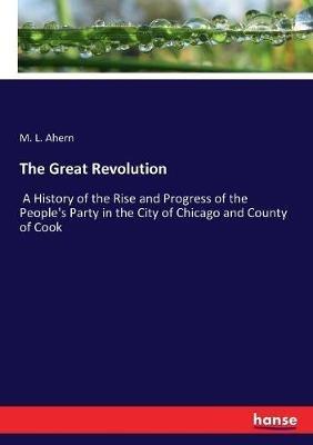 The Great Revolution: A History of the Rise and Progress of the People's Party in the City of Chicago and County of Cook - M L Ahern - cover