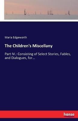 The Children's Miscellany: Part IV.: Consisting of Select Stories, Fables, and Dialogues, for... - Maria Edgeworth - cover