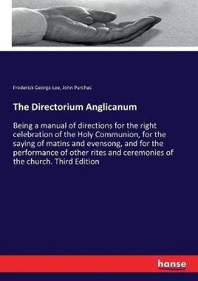 The Directorium Anglicanum: Being a manual of directions for the right celebration of the Holy Communion, for the saying of matins and evensong, and for the performance of other rites and ceremonies of the church. Third Edition - Frederick George Lee,John Purchas - cover