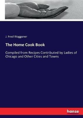 The Home Cook Book: Compiled from Recipes Contributed by Ladies of Chicago and Other Cities and Towns - J Fred Waggoner - cover