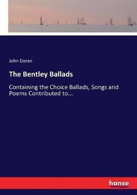 The Bentley Ballads: Containing the Choice Ballads, Songs and Poems Contributed to... - John Doran - cover