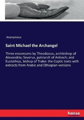 Saint Michael the Archangel: Three enconiums by Theodosius, archbishop of Alexandria; Severus, patriarch of Antioch; and Eustathius, bishop of Trake: the Coptic texts with extracts from Arabic and Ethiopian versions - Anonymous - cover
