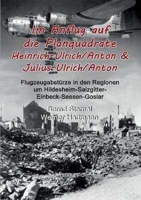 Im Anflug auf die Planquadrate Heinrich-Ulrich/Anton & Julius-Ulrich/Anton: Flugzeugabstürze in den Regionen um Hildesheim-Salzgitter-Einbeck-Seesen-Goslar - Bernd Sternal,Werner Hartmann - cover