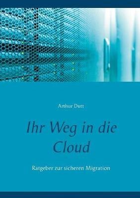 Ihr Weg in die Cloud: Ratgeber zur sicheren Migration - Arthur Dutt - cover
