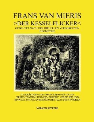 Frans van Mieris >Der Kesselflicker: Gedeutet nach der rituellen verborgenen Geometrie. Zur Kräftigung des alten Oranierbaumes in der Ersten statthalterlosen Periode und Hinweise zur neuen Homöopathie Erich Körblers. - Volker Ritters - cover