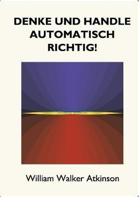 Denke und handle automatisch richtig!: Das Innere Bewusstsein - Ein Kurs von Lektionen über die inneren Ebenen des Bewusstseins, Intuition, Instinkt, automatische Mentation und andere wundervolle Phasen von mentalen Phänomenen. - William Walker Atkinson - cover
