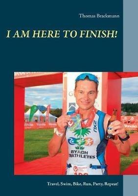 I am here to Finish!: Travel, Swim, Bike, Run, Party, Repeat! - Thomas Brackmann - cover