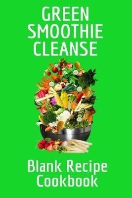 Green Smoothie Cleanse Blank Recipe Cookbook: Track Your Favorite Leafy Fruit & Vegetable Smoothies For Daily Diet Recipes, Quotes, Ingredients, Preparation, Methods, Measurements, Shopping List, Notes - Personal Cook Book Journal To Write In Your Secret Weight Loss Drink & Shake Recipes - Juliana Baldec - cover