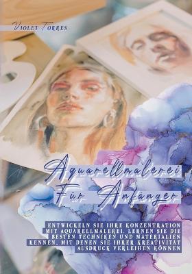 Aquarellmalerei Für Anfänger: Entwickeln Sie Ihre Konzentration mit Aquarellmalerei. Lernen Sie die besten Techniken und Materialien kennen, mit denen Sie Ihrer Kreativität Ausdruck verleihen können - Violet Torres - cover