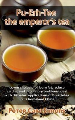 Pu-Erh-Tee - the emperor's tea: Lower cholesterol, burn fat, reduce cardiac and circulatory problems, deal with diabetes: applications of Pu-erh-tea in its homeland China - Peter Carl Simons - cover