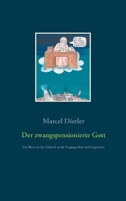 Der zwangspensionierte Gott: Ein Blick aus der Zukunft in die Vergangenheit und Gegenwart - Marcel Dietler - cover