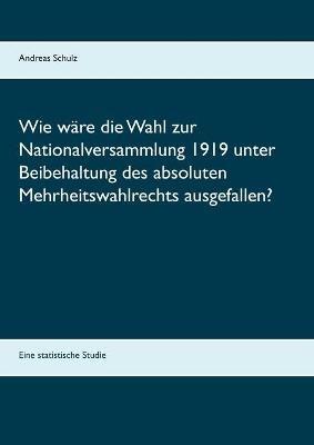 Wie ware die Wahl zur Nationalversammlung 1919 unter Beibehaltung des absoluten Mehrheitswahlrechts ausgefallen?: Eine statistische Studie - Andreas Schulz - cover