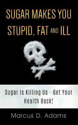 Sugar Makes You Stupid, Fat And Ill: Sugar Is Killing Us - Get Your Health Back! - Marcus D Adams - cover