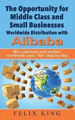 The Opportunity for Middle Class and Small Businesses: Worldwide Distribution with Alibaba: Win customers and resellers worldwide: easy - fast - step by step - Felix King - cover