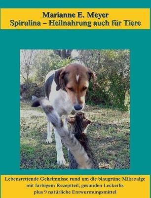 Spirulina, Heilnahrung auch für Tiere: Lebensrettende Geheimnisse rund um die blaugrüne Mikroalge, mit farbigem Rezeptteil, gesunden Leckerlis plus 9 natürliche Entwurmungsmittel - Marianne E Meyer - cover