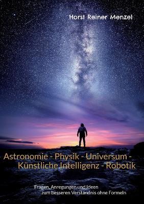 Astronomie - Physik - Universum - Kunstliche Intelligenz - Robotik: Fragen, Anregungen und Ideen zum besseren Verstandnis ohne Formeln - Horst Reiner Menzel - cover
