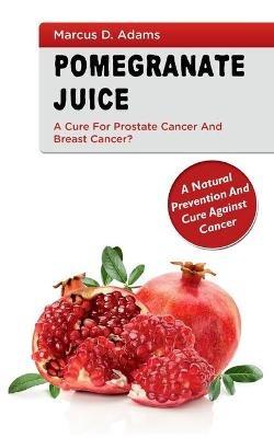 Pomgranate Juice - A Cure for Prostate Cancer and Breast Cancer?: A Natural Prevention and Cure Against Cancer - Marcus D Adams - cover