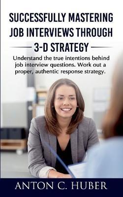 Successfully Mastering Job Interviews Through 3-D Strategy: Understand the true intentions behind job interview questions. Work out a proper, authentic response strategy. - Anton C Huber - cover