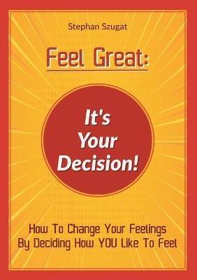 Feel Great: It's Your Decision!: How To Change Your Feelings By Deciding How YOU Like To Feel - Stephan Szugat - cover