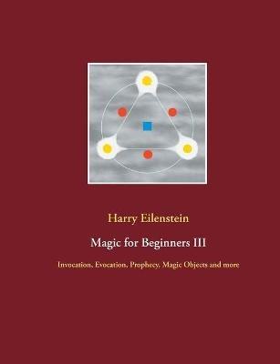 Magic for Beginners III: Invocation, Evocation, Prophecy, Magic Objects and more - Harry Eilenstein - cover