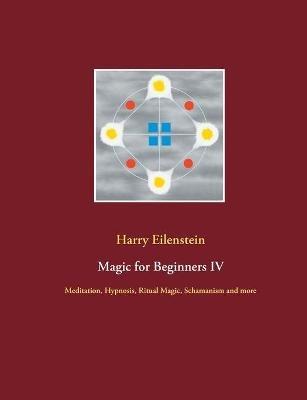 Magic for Beginners IV: Meditation, Hypnosis, Ritual Magic, Schamanism and more - Harry Eilenstein - cover