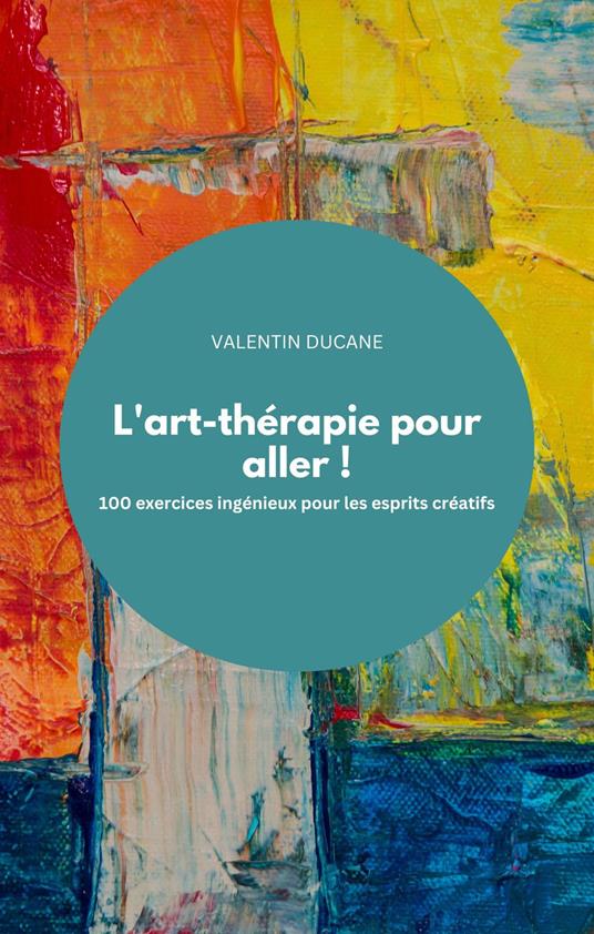 L'art-thérapie pour aller ! 100 exercices ingénieux pour les esprits créatifs - VALENTIN DUCANE - ebook