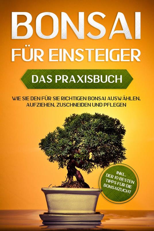 Bonsai für Einsteiger – Das Praxisbuch: Wie Sie den für Sie richtigen Bonsai auswählen, aufziehen, zuschneiden und pflegen – inkl. der 10 besten Tipps für die Bonsaizucht